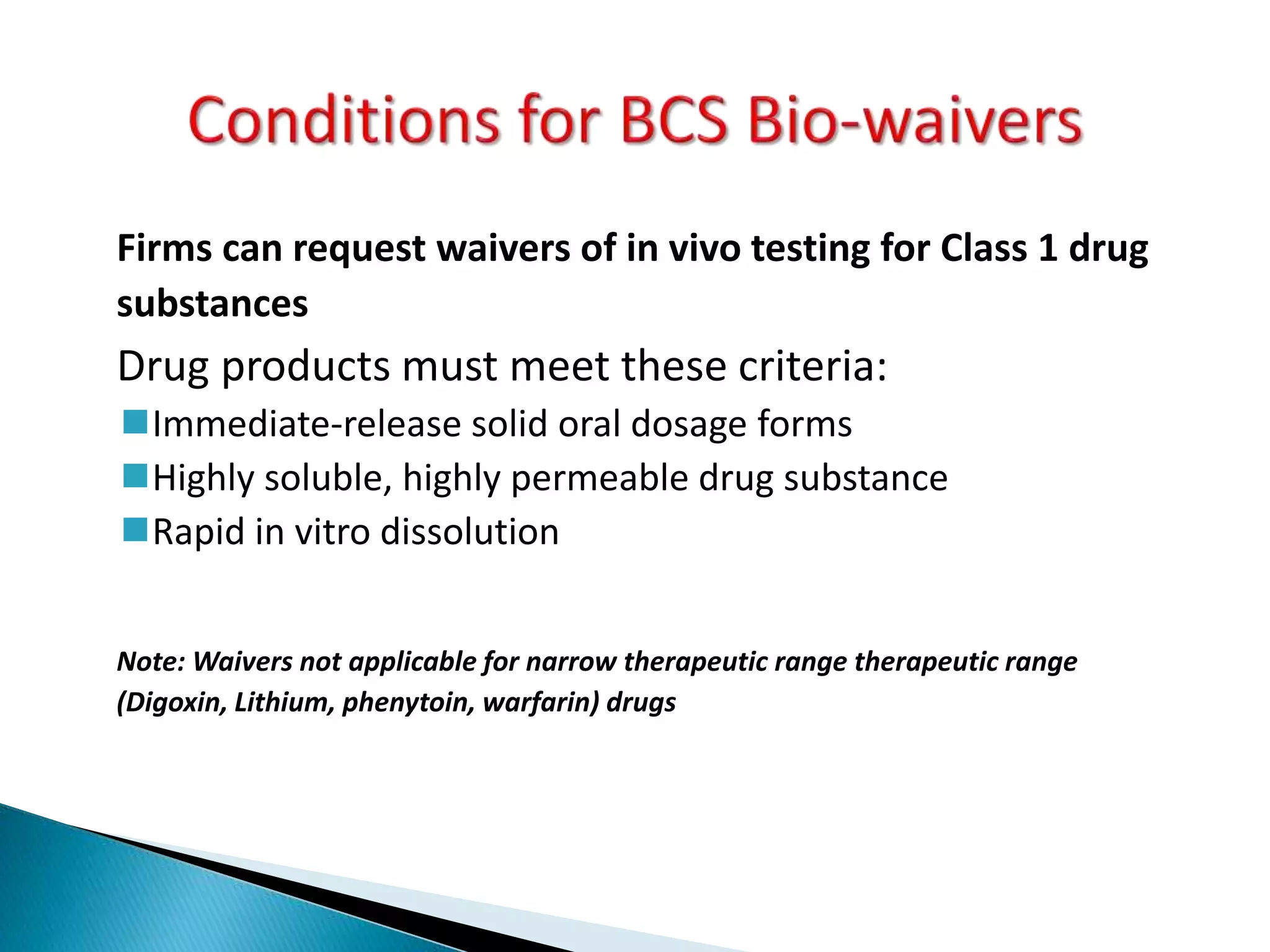 Firms can request waivers of in vivo testing for Class 1 drug
substances
Drug products must meet these criteria:
Immediate-release solid oral dosage forms
Highly soluble, highly permeable drug substance
Rapid in vitro dissolution
Note: Waivers not applicable for narrow therapeutic range therapeutic range
(Digoxin, Lithium, phenytoin, warfarin) drugs
 