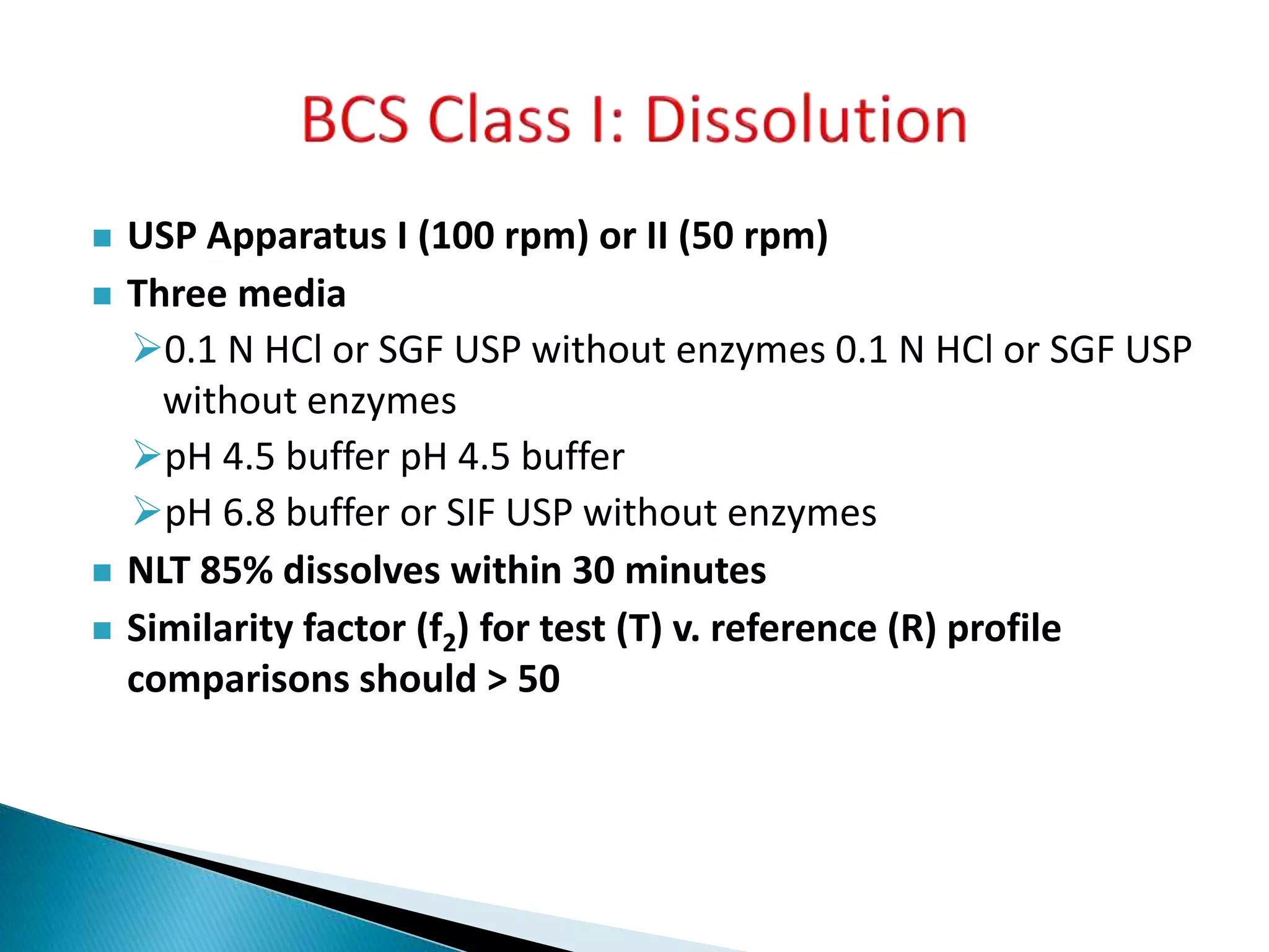  USP Apparatus I (100 rpm) or II (50 rpm)
 Three media
0.1 N HCl or SGF USP without enzymes 0.1 N HCl or SGF USP
without enzymes
pH 4.5 buffer pH 4.5 buffer
pH 6.8 buffer or SIF USP without enzymes
 NLT 85% dissolves within 30 minutes
 Similarity factor (f2) for test (T) v. reference (R) profile
comparisons should > 50
 