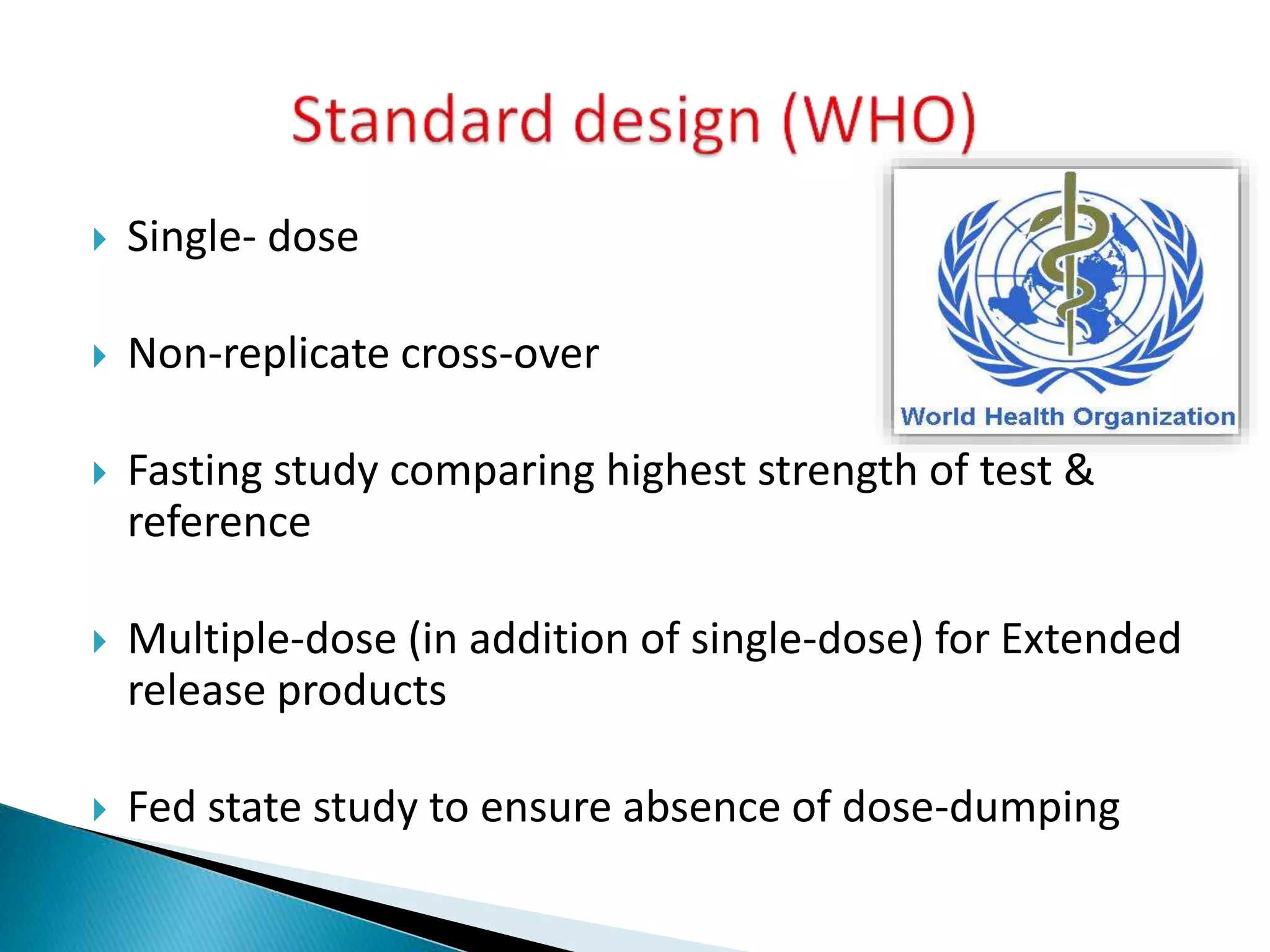  Single- dose
 Non-replicate cross-over
 Fasting study comparing highest strength of test &
reference
 Multiple-dose (in addition of single-dose) for Extended
release products
 Fed state study to ensure absence of dose-dumping
 