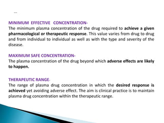 MINIMUM EFFECTIVE CONCENTRATION-
The minimum plasma concentration of the drug required to achieve a given
pharmacological or therapeutic response. This value varies from drug to drug
and from individual to individual as well as with the type and severity of the
disease.
MAXIMUM SAFE CONCENTRATION-
The plasma concentration of the drug beyond which adverse effects are likely
to happen.
THERAPEUTIC RANGE-
The range of plasma drug concentration in which the desired response is
achieved yet avoiding adverse effect. The aim is clinical practice is to maintain
plasma drug concentration within the therapeutic range.
...
 