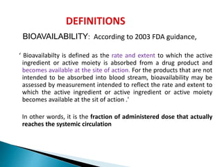 BIOAVAILABILITY: According to 2003 FDA guidance,
‘ Bioavailabilty is defined as the rate and extent to which the active
ingredient or active moiety is absorbed from a drug product and
becomes available at the site of action. For the products that are not
intended to be absorbed into blood stream, bioavailability may be
assessed by measurement intended to reflect the rate and extent to
which the active ingredient or active ingredient or active moiety
becomes available at the sit of action .'
In other words, it is the fraction of administered dose that actually
reaches the systemic circulation
 