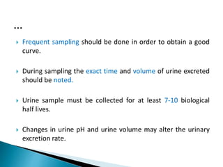  Frequent sampling should be done in order to obtain a good
curve.
 During sampling the exact time and volume of urine excreted
should be noted.
 Urine sample must be collected for at least 7-10 biological
half lives.
 Changes in urine pH and urine volume may alter the urinary
excretion rate.
…
 