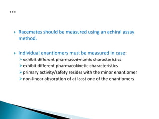  Racemates should be measured using an achiral assay
method.
 Individual enantiomers must be measured in case:
exhibit different pharmacodynamic characteristics
exhibit different pharmacokinetic characteristics
primary activity/safety resides with the minor enantiomer
non-linear absorption of at least one of the enantiomers
 