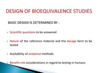 BASIC DESIGN IS DETERMINED BY :
 Scientific questions to be answered
 Nature of the reference material and the dosage form to be
tested
 Availability of analytical methods
 Benefit-risk considerations in regard to testing in humans
 