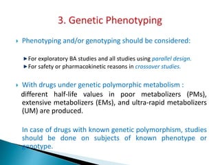  Phenotyping and/or genotyping should be considered:
For exploratory BA studies and all studies using parallel design.
For safety or pharmacokinetic reasons in crossover studies.
 With drugs under genetic polymorphic metabolism :
different half-life values in poor metabolizers (PMs),
extensive metabolizers (EMs), and ultra-rapid metabolizers
(UM) are produced.
In case of drugs with known genetic polymorphism, studies
should be done on subjects of known phenotype or
genotype.
 