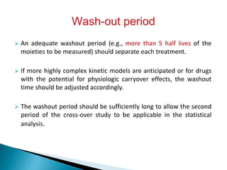  An adequate washout period (e.g., more than 5 half lives of the
moieties to be measured) should separate each treatment.
 If more highly complex kinetic models are anticipated or for drugs
with the potential for physiologic carryover effects, the washout
time should be adjusted accordingly.
 The washout period should be sufficiently long to allow the second
period of the cross-over study to be applicable in the statistical
analysis.
 
