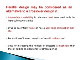  Inter-subject variability is relatively small compared with the
intra-subject variability.
 Drug is potentially toxic or has a very long elimination half-
life.
 Population of interest consists of very ill patients and
 Cost for increasing the number of subjects is much less than
that of adding an additional treatment period
Parallel design may be considered as an
alternative to a crossover design if :
 