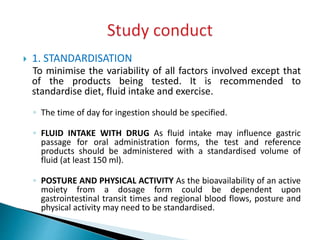  1. STANDARDISATION
To minimise the variability of all factors involved except that
of the products being tested. It is recommended to
standardise diet, fluid intake and exercise.
◦ The time of day for ingestion should be specified.
◦ FLUID INTAKE WITH DRUG As fluid intake may influence gastric
passage for oral administration forms, the test and reference
products should be administered with a standardised volume of
fluid (at least 150 ml).
◦ POSTURE AND PHYSICAL ACTIVITY As the bioavailability of an active
moiety from a dosage form could be dependent upon
gastrointestinal transit times and regional blood flows, posture and
physical activity may need to be standardised.
 