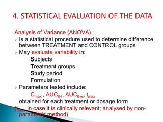 Analysis of Variance (ANOVA)
 Is a statistical procedure used to determine difference
between TREATMENT and CONTROL groups
 May evaluate variability in:
Subjects
Treatment groups
Study period
Formulation
 Parameters tested include:
Cmax , AUC0-t, AUC0-∞, tmax
obtained for each treatment or dosage form
(tmax in case it is clinically relevant; analysed by non-
parametric method)
 