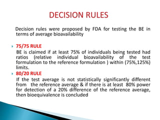 Decision rules were proposed by FDA for testing the BE in
terms of average bioavailability
 75/75 RULE
BE is claimed if at least 75% of individuals being tested had
ratios (relative individual bioavailability of the test
formulation to the reference formulation ) within (75%,125%)
limits.
 80/20 RULE
If the test average is not statistically significantly different
from the reference average & if there is at least 80% power
for detection of a 20% difference of the reference average,
then bioequivalence is concluded
 