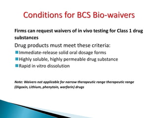 Firms can request waivers of in vivo testing for Class 1 drug
substances
Drug products must meet these criteria:
Immediate-release solid oral dosage forms
Highly soluble, highly permeable drug substance
Rapid in vitro dissolution
Note: Waivers not applicable for narrow therapeutic range therapeutic range
(Digoxin, Lithium, phenytoin, warfarin) drugs
 