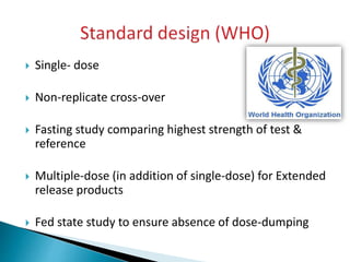  Single- dose
 Non-replicate cross-over
 Fasting study comparing highest strength of test &
reference
 Multiple-dose (in addition of single-dose) for Extended
release products
 Fed state study to ensure absence of dose-dumping
 