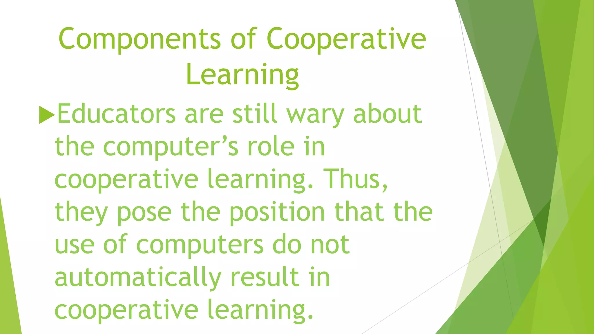 Components of Cooperative
Learning
Educators are still wary about
the computer’s role in
cooperative learning. Thus,
they pose the position that the
use of computers do not
automatically result in
cooperative learning.
 