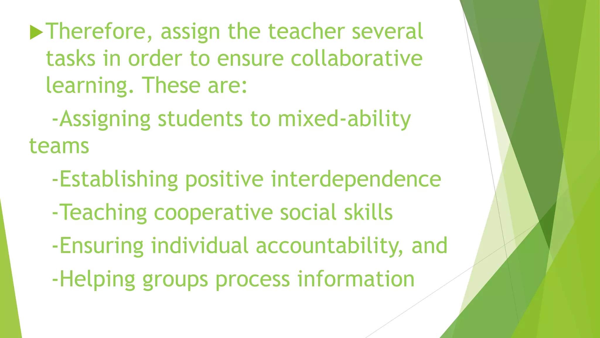 Therefore, assign the teacher several
tasks in order to ensure collaborative
learning. These are:
-Assigning students to mixed-ability
teams
-Establishing positive interdependence
-Teaching cooperative social skills
-Ensuring individual accountability, and
-Helping groups process information
 