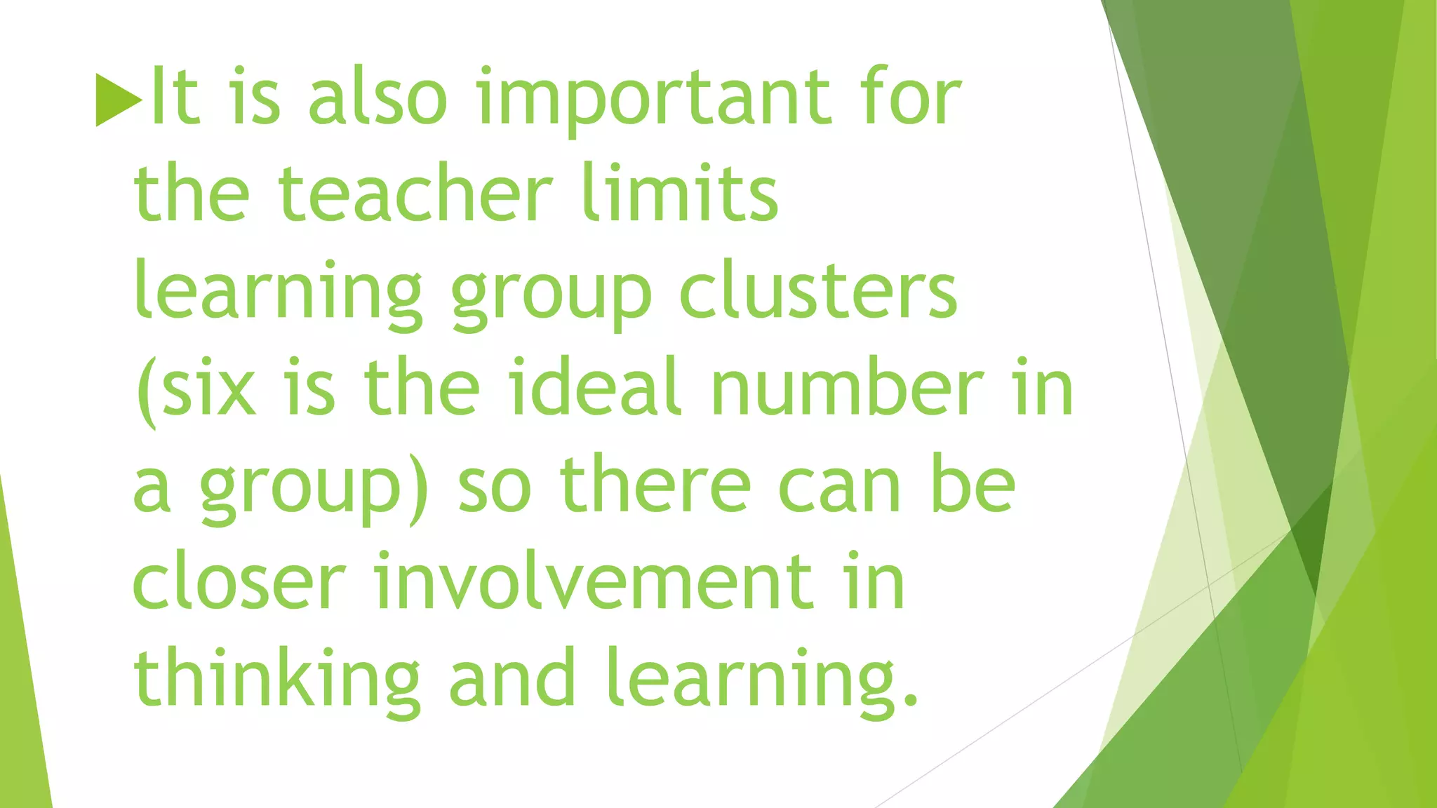 It is also important for
the teacher limits
learning group clusters
(six is the ideal number in
a group) so there can be
closer involvement in
thinking and learning.
 