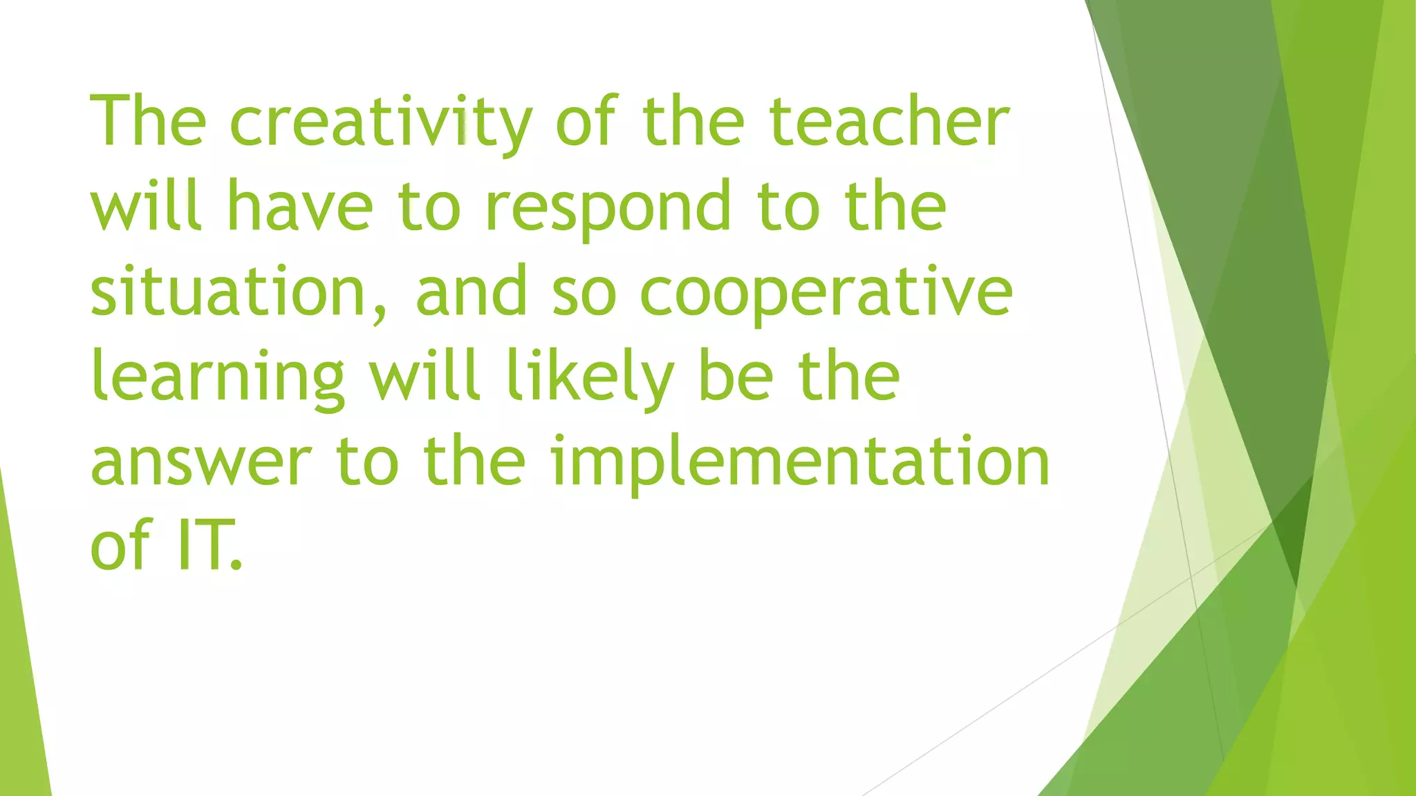 The creativity of the teacher
will have to respond to the
situation, and so cooperative
learning will likely be the
answer to the implementation
of IT.
 