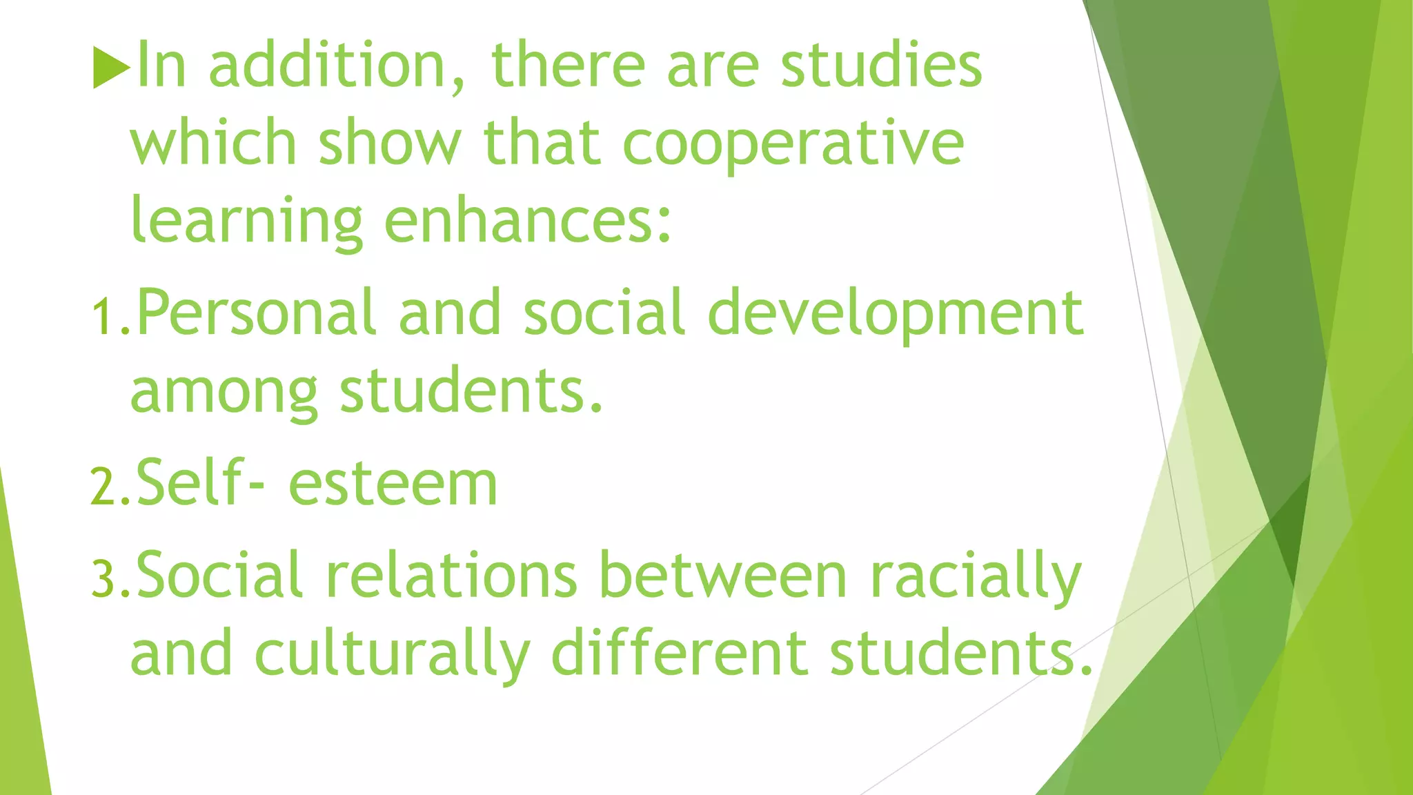 In addition, there are studies
which show that cooperative
learning enhances:
1.Personal and social development
among students.
2.Self- esteem
3.Social relations between racially
and culturally different students.
 