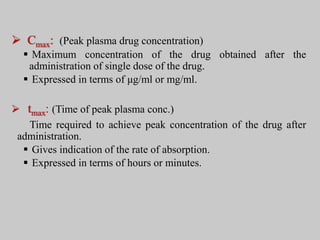  Cmax: (Peak plasma drug concentration)
 Maximum concentration of the drug obtained after the
administration of single dose of the drug.
 Expressed in terms of μg/ml or mg/ml.
 tmax: (Time of peak plasma conc.)
Time required to achieve peak concentration of the drug after
administration.
 Gives indication of the rate of absorption.
 Expressed in terms of hours or minutes.
 