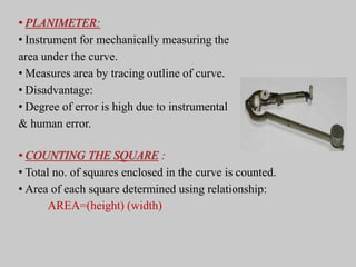 • PLANIMETER:
• Instrument for mechanically measuring the
area under the curve.
• Measures area by tracing outline of curve.
• Disadvantage:
• Degree of error is high due to instrumental
& human error.
• COUNTING THE SQUARE :
• Total no. of squares enclosed in the curve is counted.
• Area of each square determined using relationship:
AREA=(height) (width)
 