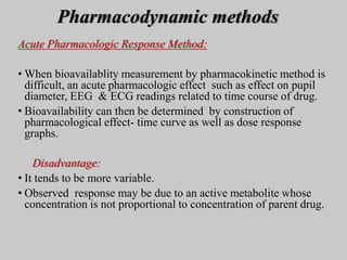 Pharmacodynamic methods
Acute Pharmacologic Response Method:
• When bioavailablity measurement by pharmacokinetic method is
difficult, an acute pharmacologic effect such as effect on pupil
diameter, EEG & ECG readings related to time course of drug.
• Bioavailability can then be determined by construction of
pharmacological effect- time curve as well as dose response
graphs.
Disadvantage:
• It tends to be more variable.
• Observed response may be due to an active metabolite whose
concentration is not proportional to concentration of parent drug.
 