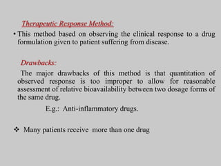 Therapeutic Response Method:
• This method based on observing the clinical response to a drug
formulation given to patient suffering from disease.
Drawbacks:
The major drawbacks of this method is that quantitation of
observed response is too improper to allow for reasonable
assessment of relative bioavailability between two dosage forms of
the same drug.
E.g.: Anti-inflammatory drugs.
 Many patients receive more than one drug
 
