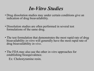 In-Vitro Studies
• Drug dissolution studies may under certain conditions give an
indication of drug bioavailability.
• Dissolution studies are often performed in several test
formulations of the same drug.
• The test formulation that demonstrates the most rapid rate of drug
bioavailability in-vitro will generally have the most rapid rate of
drug bioavailability in-vivo.
• The FDA may also use the other in-vitro approaches for
establishing bioequivalence.
Ex: Cholestyramine resin.
 