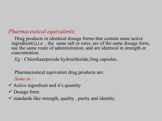 Pharmaceutical equivalents:
Drug products in identical dosage forms that contain same active
ingredient(s),i.e , the same salt or ester, are of the same dosage form,
use the same route of administration, and are identical in strength or
concentration.
Eg : Chlordiazepoxide hydrochloride,5mg capsules.
Pharmaceutical equivalent drug products are:
Same in :
 Active ingredient and it’s quantity
 Dosage form
 standards like strength, quality , purity and identity.
 