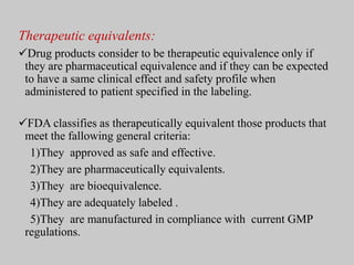 Therapeutic equivalents:
Drug products consider to be therapeutic equivalence only if
they are pharmaceutical equivalence and if they can be expected
to have a same clinical effect and safety profile when
administered to patient specified in the labeling.
FDA classifies as therapeutically equivalent those products that
meet the fallowing general criteria:
1)They approved as safe and effective.
2)They are pharmaceutically equivalents.
3)They are bioequivalence.
4)They are adequately labeled .
5)They are manufactured in compliance with current GMP
regulations.
 