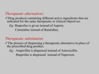 Therapeutic alternatives:
Drug products containing different active ingredients that are
indicated for the same therapeutic or clinical objectives.
Eg: Ibuprofen is given instead of Aspirin.
Cimetidine instead of Ranitidine.
Therapeutic substitution:
The process of dispensing a therapeutic alternative in place of
the prescribed drug product.
Eg: Ampicillin is dispensed instead of Amoxicillin.
Ibuprofen is dispensed instead of Naproxen.
 