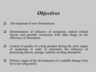 Objectives
 Development of new formulations.
 Determination of influence of excipients, patient related
factors and possible interaction with other drugs on the
efficiency of absorption.
 Control of quality of a drug product during the early stages
of marketing in order to determine the influence of
processing factors, storage, stability on drug absorption.
 Primary stages of the development of a suitable dosage form
for a new drug entity.
 