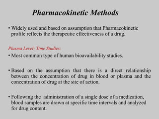 Pharmacokinetic Methods
• Widely used and based on assumption that Pharmacokinetic
profile reflects the therapeutic effectiveness of a drug.
Plasma Level- Time Studies:
• Most common type of human bioavailability studies.
• Based on the assumption that there is a direct relationship
between the concentration of drug in blood or plasma and the
concentration of drug at the site of action.
• Following the administration of a single dose of a medication,
blood samples are drawn at specific time intervals and analyzed
for drug content.
 