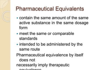 Pharmaceutical Equivalents
 contain the same amount of the same
active substance in the same dosage
form
 meet the same or comparable
standards
 intended to be administered by the
same route
Pharmaceutical equivalence by itself
does not
necessarily imply therapeutic
 