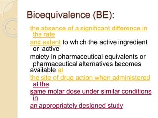 Bioequivalence (BE):
the absence of a significant difference in
the rate
and extent to which the active ingredient
or active
moiety in pharmaceutical equivalents or
pharmaceutical alternatives becomes
available at
the site of drug action when administered
at the
same molar dose under similar conditions
in
an appropriately designed study
 
