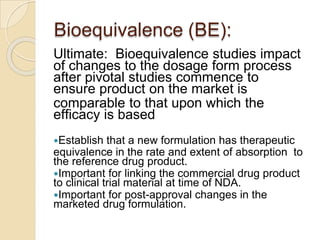 Bioequivalence (BE):
Ultimate: Bioequivalence studies impact
of changes to the dosage form process
after pivotal studies commence to
ensure product on the market is
comparable to that upon which the
efficacy is based
Establish that a new formulation has therapeutic
equivalence in the rate and extent of absorption to
the reference drug product.
Important for linking the commercial drug product
to clinical trial material at time of NDA.
Important for post-approval changes in the
marketed drug formulation.
 