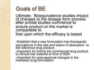 Goals of BE
Ultimate: Bioequivalence studies impact
of changes to the dosage form process
after pivotal studies commence to
ensure product on the market is
comparable to
that upon which the efficacy is based
Establish that a new formulation has therapeutic
equivalence in the rate and extent of absorption to
the reference drug product.
Important for linking the commercial drug product
to clinical trial material at time of NDA
Important for post-approval changes in the
marketed drug formulation
 