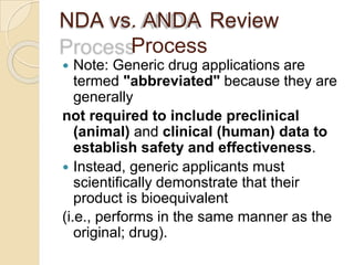 NDA vs. ANDA Review
Process
 Note: Generic drug applications are
termed "abbreviated" because they are
generally
not required to include preclinical
(animal) and clinical (human) data to
establish safety and effectiveness.
 Instead, generic applicants must
scientifically demonstrate that their
product is bioequivalent
(i.e., performs in the same manner as the
original; drug).
 