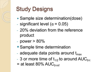 Study Designs
 Sample size determination(dose)
- significant level (α = 0.05)
- 20% deviation from the reference
product
- power > 80%
 Sample time determination
- adequate data points around tmax
- 3 or more time of t1/2 to around AUC0-t
= at least 80% AUC0-inf
 