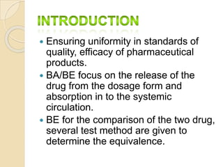  Ensuring uniformity in standards of
quality, efficacy of pharmaceutical
products.
 BA/BE focus on the release of the
drug from the dosage form and
absorption in to the systemic
circulation.
 BE for the comparison of the two drug,
several test method are given to
determine the equivalence.
 