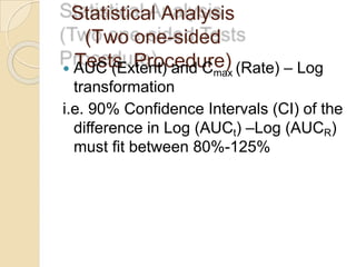 Statistical Analysis
(Two one-sided
Tests Procedure)
 AUC (Extent) and Cmax (Rate) – Log
transformation
i.e. 90% Confidence Intervals (CI) of the
difference in Log (AUCt) –Log (AUCR)
must fit between 80%-125%
 