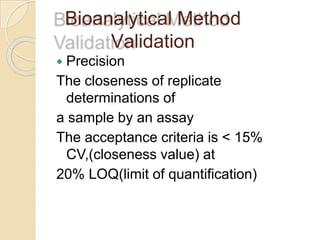 Bioanalytical Method
Validation
 Precision
The closeness of replicate
determinations of
a sample by an assay
The acceptance criteria is < 15%
CV,(closeness value) at
20% LOQ(limit of quantification)
 