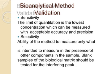 Bioanalytical Method
Validation
 Sensitivity
The limit of quantitation is the lowest
concentration which can be measured
with acceptable accuracy and precision
 Selectivity
Ability of the method to measure only what
it
is intended to measure in the presence of
other components in the sample. Blank
samples of the biological matrix should be
tested for the interfering peak.
 
