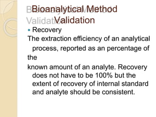 Bioanalytical Method
Validation
 Recovery
The extraction efficiency of an analytical
process, reported as an percentage of
the
known amount of an analyte. Recovery
does not have to be 100% but the
extent of recovery of internal standard
and analyte should be consistent.
 