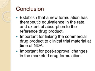 Conclusion
 Establish that a new formulation has
therapeutic equivalence in the rate
and extent of absorption to the
reference drug product.
 Important for linking the commercial
drug product to clinical trial material at
time of NDA.
 Important for post-approval changes
in the marketed drug formulation.
 