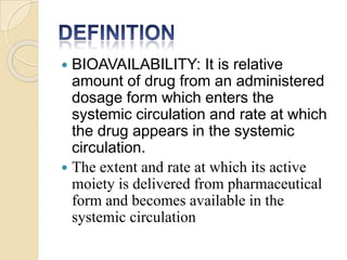  BIOAVAILABILITY: It is relative
amount of drug from an administered
dosage form which enters the
systemic circulation and rate at which
the drug appears in the systemic
circulation.
 The extent and rate at which its active
moiety is delivered from pharmaceutical
form and becomes available in the
systemic circulation
 