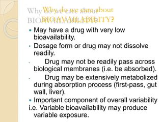 Why do we care about
BIOAVAILABILITY?
 May have a drug with very low
bioavailability.
• Dosage form or drug may not dissolve
readily.
• Drug may not be readily pass across
biological membranes (i.e. be absorbed).
• Drug may be extensively metabolized
during absorption process (first-pass, gut
wall, liver).
 Important component of overall variability
i.e. Variable bioavailability may produce
variable exposure.
 