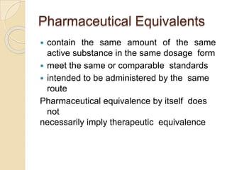 Pharmaceutical Equivalents
 contain the same amount of the same
active substance in the same dosage form
 meet the same or comparable standards
 intended to be administered by the same
route
Pharmaceutical equivalence by itself does
not
necessarily imply therapeutic equivalence
 