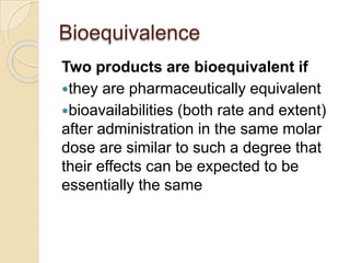 Bioequivalence
Two products are bioequivalent if
they are pharmaceutically equivalent
bioavailabilities (both rate and extent)
after administration in the same molar
dose are similar to such a degree that
their effects can be expected to be
essentially the same
 