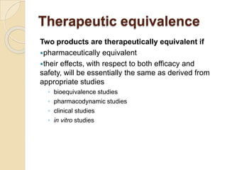 Therapeutic equivalence
Two products are therapeutically equivalent if
pharmaceutically equivalent
their effects, with respect to both efficacy and
safety, will be essentially the same as derived from
appropriate studies
◦ bioequivalence studies
◦ pharmacodynamic studies
◦ clinical studies
◦ in vitro studies
 
