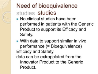 Need of bioequivalence
studies
 No clinical studies have been
performed in patients with the Generic
Product to support its Efficacy and
Safety.
 With data to support similar in vivo
performance (= Bioequivalence)
Efficacy and Safety
data can be extrapolated from the
Innovator Product to the Generic
Product.
 
