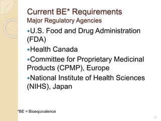 21
Current BE* Requirements
Major Regulatory Agencies
U.S. Food and Drug Administration
(FDA)
Health Canada
Committee for Proprietary Medicinal
Products (CPMP), Europe
National Institute of Health Sciences
(NIHS), Japan
*BE = Bioequivalence
 